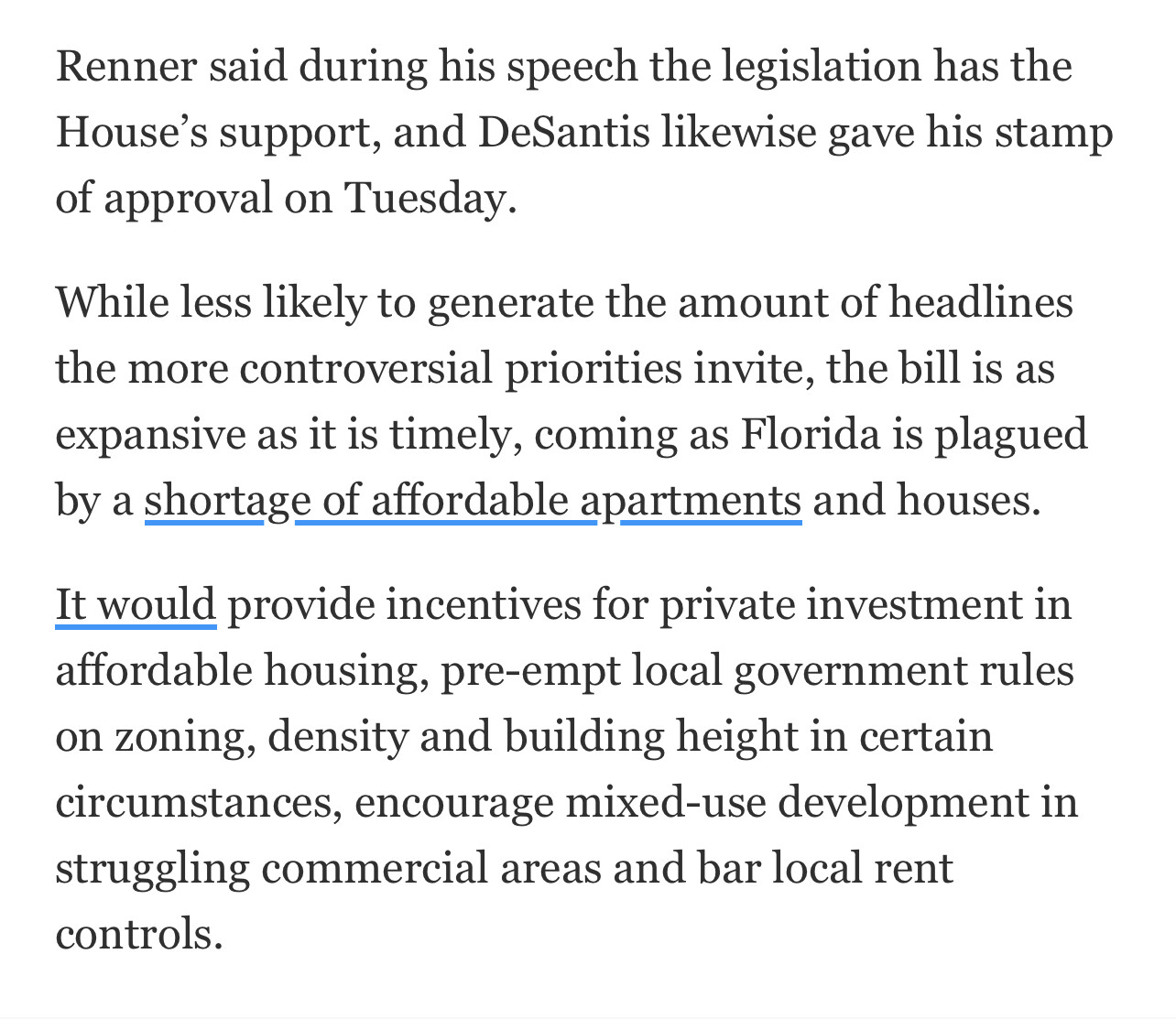 Renner said during his speech the legislation has the House's support, and DeSantis likewise gave his stamp of approval on Tuesday.
While less likely to generate the amount of headlines the more controversial priorities invite, the bill is as expansive as it is timely, coming as Florida is plagued by a shortage of affordable apartments and houses.
It would provide incentives for private investment in affordable housing, pre-empt local government rules on zoning, density and building height in certain circumstances, encourage mixed-use development in struggling commercial areas and bar local rent controls.