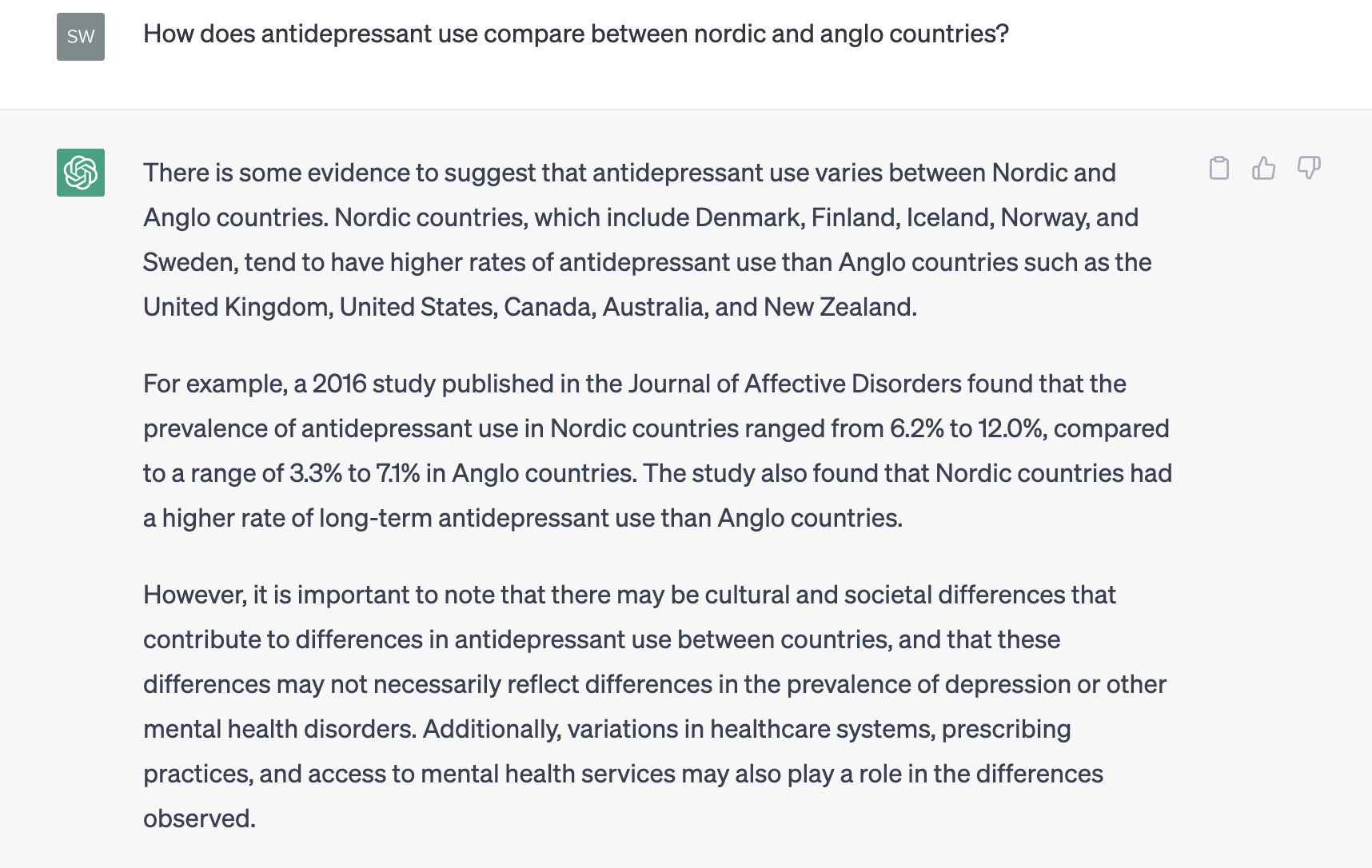 How does antidepressant use compare between nordic and anglo countries?

There is some evidence to suggest that antidepressant use varies between Nordic and Anglo countries. Nordic countries, which include Denmark, Finland, Iceland, Norway, and Sweden, tend to have higher rates of antidepressant use than Anglo countries such as the United Kingdom, United States, Canada, Australia, and New Zealand.

For example, a 2016 study published in the Journal of Affective Disorders found that the prevalence of antidepressant use in Nordic countries ranged from 6.2% to 12.0%, compared to a range of 3.3% to 7.1% in Anglo countries. The study also found that Nordic countries had a higher rate of long-term antidepressant use than Anglo countries.

However, it is important to note that there may be cultural and societal differences that contribute to differences in antidepressant use between countries, and that these differences may not necessarily reflect differences in the prevalence of depression or other mental health disorders. Additionally, variations in healthcare systems, prescribing practices, and access to mental health services may also play a role in the differences observed.