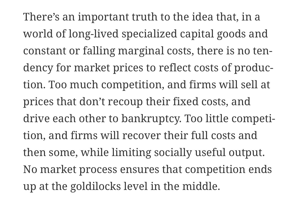 “There's an important truth to the idea that, in a world of long-lived specialized capital goods and constant or falling marginal costs, there is no tendency for market prices to reflect costs of produc-tion. Too much competition, and firms will sell at prices that don't recoup their fixed costs, and drive each other to bankruptcy. Too little competi-tion, and firms will recover their full costs and then some, while limiting socially useful output. No market process ensures that competition ends up at the goldilocks level in the middle.”