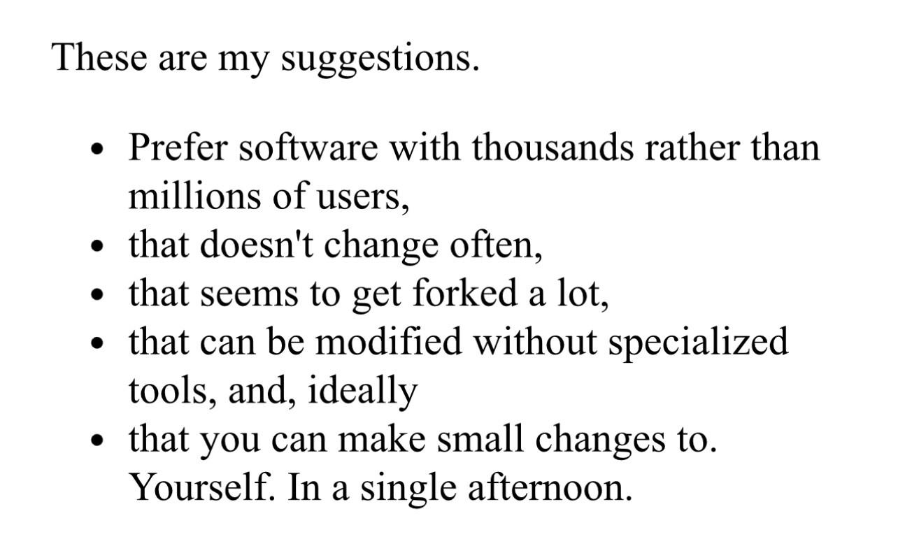 Text:

These are my suggestions.
Prefer software with thousands rather than millions of users,
that doesn't change often,
that seems to get forked a lot,
that can be modified without specialized tools, and, ideally
that you can make small changes to. Yourself. In a single afternoon.