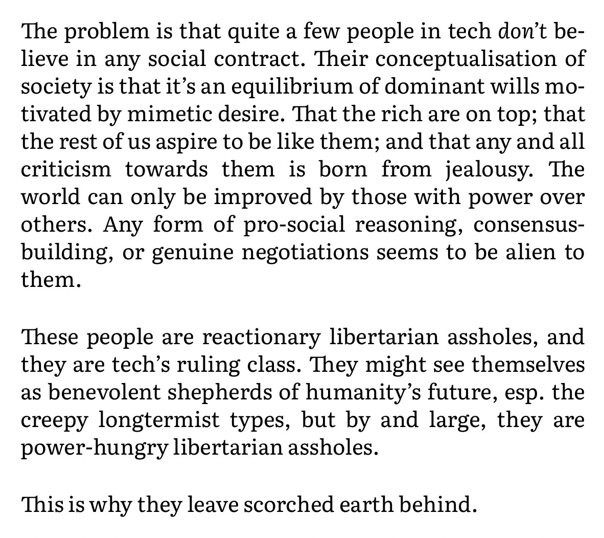 Text:

The problem is that quite a few people in tech don't believe in any social contract. Their conceptualisation of society is that it's an equilibrium of dominant wills motivated by mimetic desire. That the rich are on top; that the rest of us aspire to be like them; and that any and all criticism towards them is born from jealousy. The world can only be improved by those with power over others. Any form of pro-social reasoning, consensus-building, or genuine negotiations seems to be alien to them.

These people are reactionary libertarian assholes, and they are tech's ruling class. They might see themselves as benevolent shepherds of humanity's future, esp. the creepy longtermist types, but by and large, they are power-hungry libertarian assholes.

This is why they leave scorched earth behind.